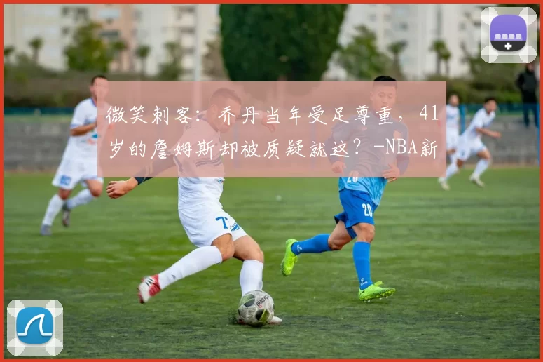 微笑刺客:乔丹当年受足尊重,41岁的詹姆斯却被质疑就这?-NBA新闻