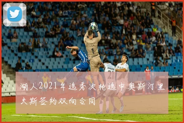 湖人2021年选秀次轮选中奥斯汀里夫斯签约双向合同