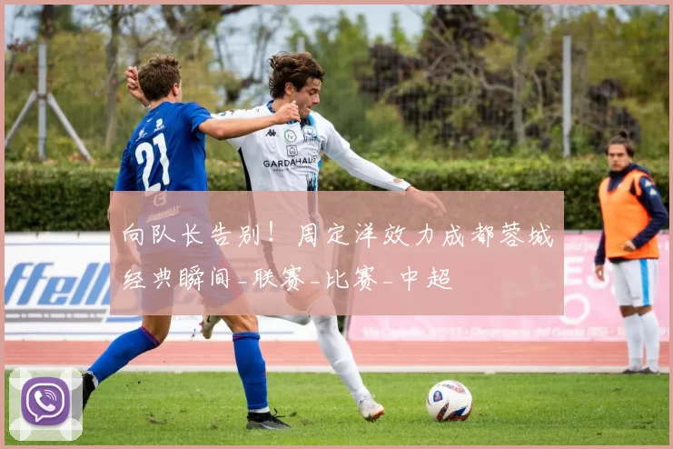 向队长告别!周定洋效力成都蓉城经典瞬间_联赛_比赛_中超