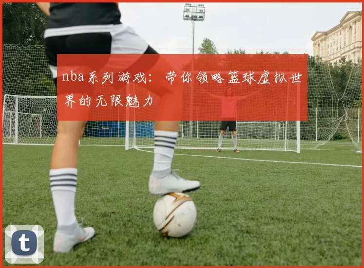 nba系列游戏：带你领略篮球虚拟世界的无限魅力