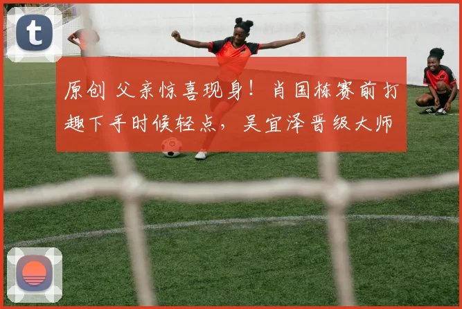 原创 父亲惊喜现身！肖国栋赛前打趣下手时候轻点，吴宜泽晋级大师赛4强