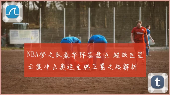 NBA梦之队豪华阵容盘点 超级巨星云集冲击奥运金牌卫冕之路解析