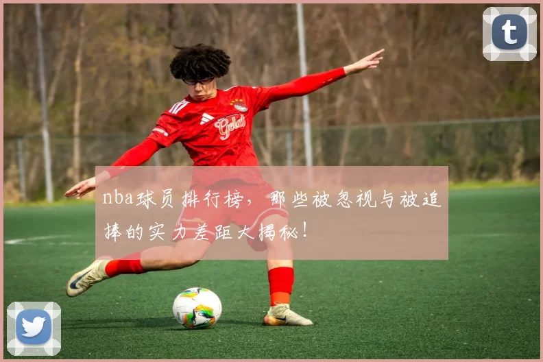 nba球员排行榜,那些被忽视与被追捧的实力差距大揭秘!