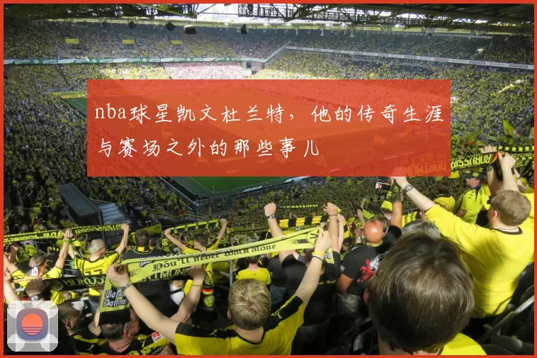 nba球星凯文杜兰特，他的传奇生涯与赛场之外的那些事儿