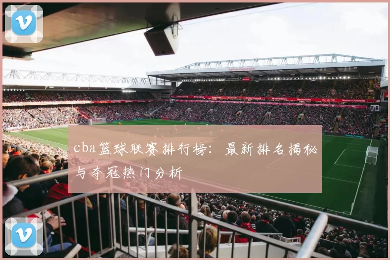 cba篮球联赛排行榜：最新排名揭秘与夺冠热门分析