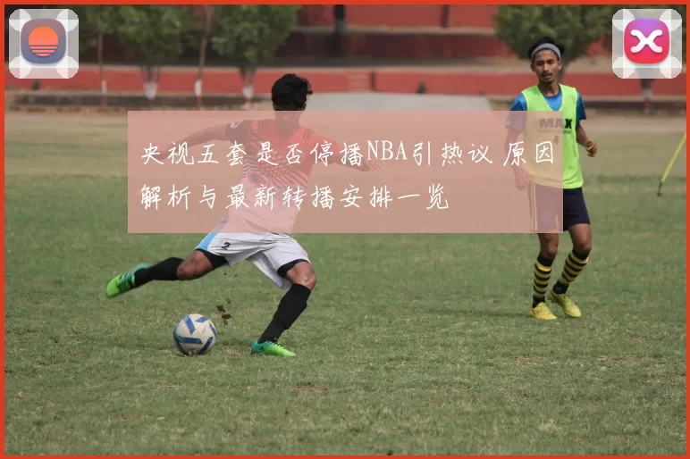 央视五套是否停播NBA引热议 原因解析与最新转播安排一览