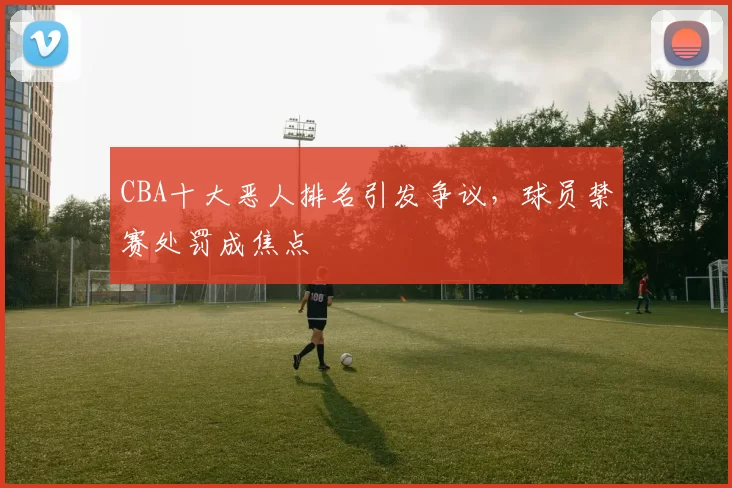 CBA十大恶人排名引发争议，球员禁赛处罚成焦点