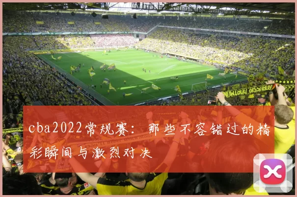 cba2022常规赛：那些不容错过的精彩瞬间与激烈对决