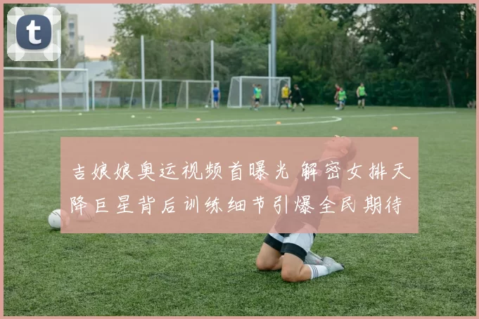 吉娘娘奥运视频首曝光 解密女排天降巨星背后训练细节引爆全民期待