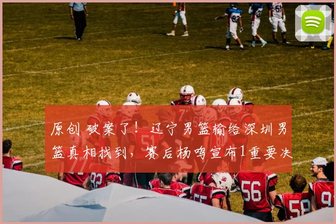 原创 破案了！辽宁男篮输给深圳男篮真相找到，赛后杨鸣宣布1重要决定